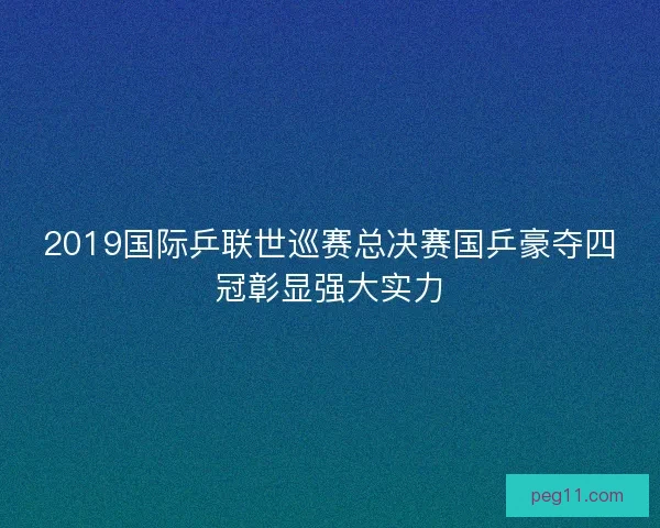 2019国际乒联世巡赛总决赛国乒豪夺四冠彰显强大实力