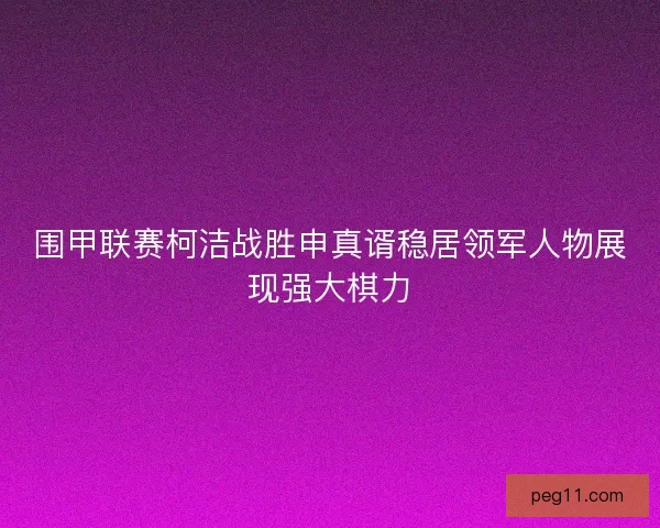 围甲联赛柯洁战胜申真谞稳居领军人物展现强大棋力