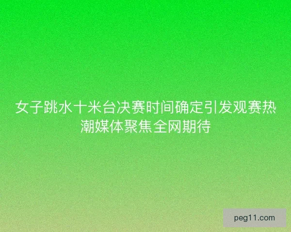 女子跳水十米台决赛时间确定引发观赛热潮媒体聚焦全网期待