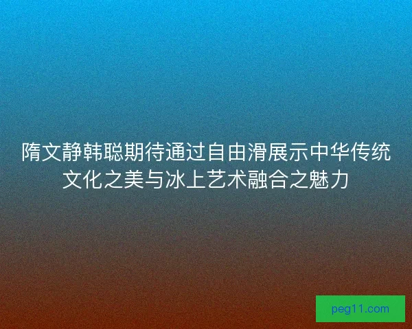 隋文静韩聪期待通过自由滑展示中华传统文化之美与冰上艺术融合之魅力