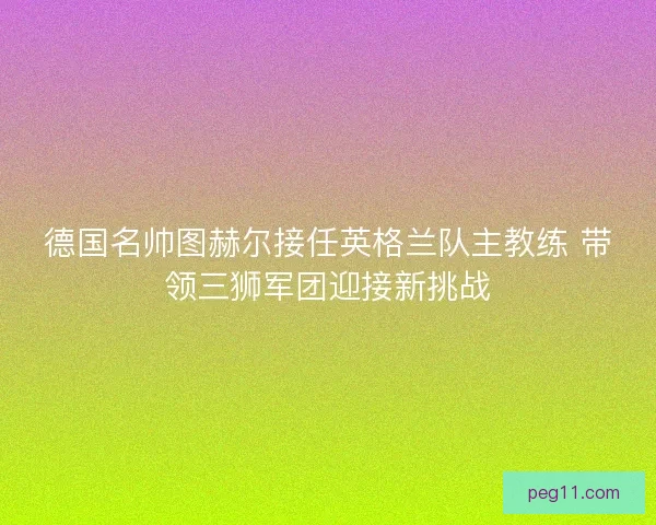 德国名帅图赫尔接任英格兰队主教练 带领三狮军团迎接新挑战