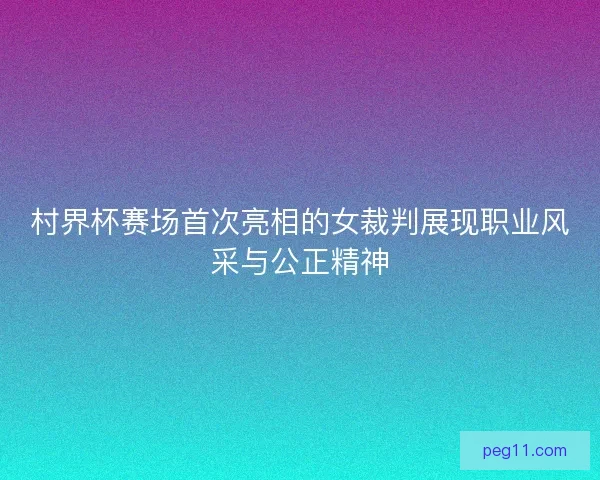 村界杯赛场首次亮相的女裁判展现职业风采与公正精神