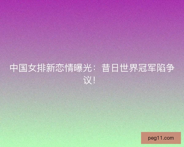 中国女排新恋情曝光：昔日世界冠军陷争议！