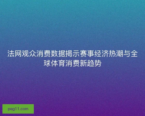 法网观众消费数据揭示赛事经济热潮与全球体育消费新趋势
