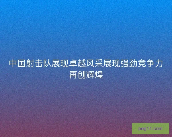 中国射击队展现卓越风采展现强劲竞争力再创辉煌