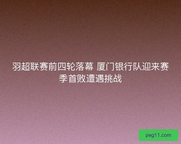 羽超联赛前四轮落幕 厦门银行队迎来赛季首败遭遇挑战