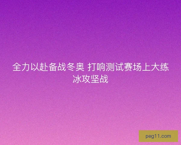 全力以赴备战冬奥 打响测试赛场上大练冰攻坚战