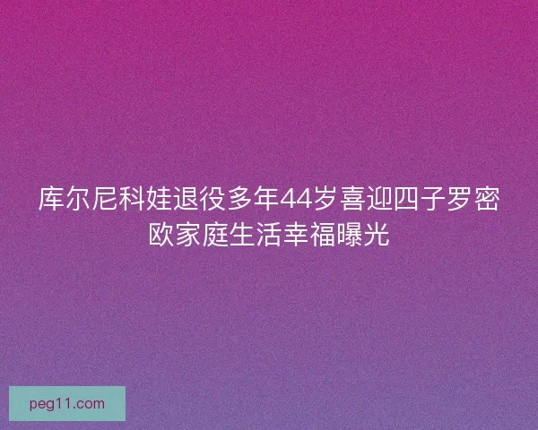 库尔尼科娃退役多年44岁喜迎四子罗密欧家庭生活幸福曝光