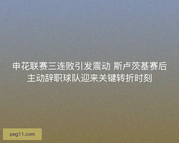 申花联赛三连败引发震动 斯卢茨基赛后主动辞职球队迎来关键转折时刻